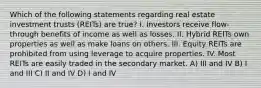 Which of the following statements regarding real estate investment trusts (REITs) are true? I. Investors receive flow-through benefits of income as well as losses. II. Hybrid REITs own properties as well as make loans on others. III. Equity REITs are prohibited from using leverage to acquire properties. IV. Most REITs are easily traded in the secondary market. A) III and IV B) I and III C) II and IV D) I and IV