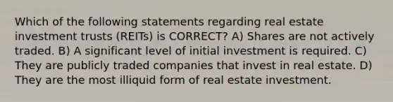 Which of the following statements regarding real estate investment trusts (REITs) is CORRECT? A) Shares are not actively traded. B) A significant level of initial investment is required. C) They are publicly traded companies that invest in real estate. D) They are the most illiquid form of real estate investment.