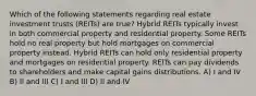 Which of the following statements regarding real estate investment trusts (REITs) are true? Hybrid REITs typically invest in both commercial property and residential property. Some REITs hold no real property but hold mortgages on commercial property instead. Hybrid REITs can hold only residential property and mortgages on residential property. REITs can pay dividends to shareholders and make capital gains distributions. A) I and IV B) II and III C) I and III D) II and IV