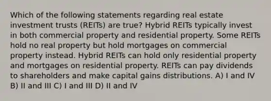 Which of the following statements regarding real estate investment trusts (REITs) are true? Hybrid REITs typically invest in both commercial property and residential property. Some REITs hold no real property but hold mortgages on commercial property instead. Hybrid REITs can hold only residential property and mortgages on residential property. REITs can pay dividends to shareholders and make capital gains distributions. A) I and IV B) II and III C) I and III D) II and IV