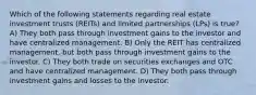 Which of the following statements regarding real estate investment trusts (REITs) and limited partnerships (LPs) is true? A) They both pass through investment gains to the investor and have centralized management. B) Only the REIT has centralized management, but both pass through investment gains to the investor. C) They both trade on securities exchanges and OTC and have centralized management. D) They both pass through investment gains and losses to the investor.