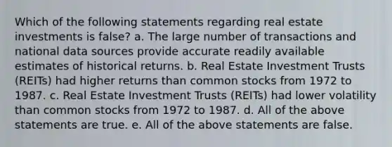 Which of the following statements regarding real estate investments is false? a. The large number of transactions and national data sources provide accurate readily available estimates of historical returns. b. Real Estate Investment Trusts (REITs) had higher returns than common stocks from 1972 to 1987. c. Real Estate Investment Trusts (REITs) had lower volatility than common stocks from 1972 to 1987. d. All of the above statements are true. e. All of the above statements are false.