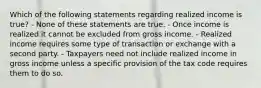 Which of the following statements regarding realized income is true? - None of these statements are true. - Once income is realized it cannot be excluded from gross income. - Realized income requires some type of transaction or exchange with a second party. - Taxpayers need not include realized income in gross income unless a specific provision of the tax code requires them to do so.