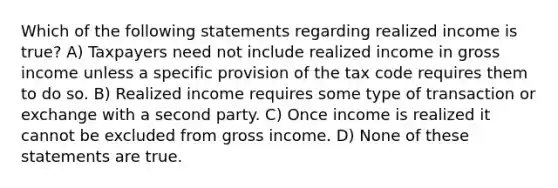 Which of the following statements regarding realized income is true? A) Taxpayers need not include realized income in gross income unless a specific provision of the tax code requires them to do so. B) Realized income requires some type of transaction or exchange with a second party. C) Once income is realized it cannot be excluded from gross income. D) None of these statements are true.