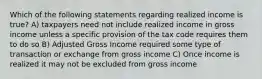 Which of the following statements regarding realized income is true? A) taxpayers need not include realized income in gross income unless a specific provision of the tax code requires them to do so B) Adjusted Gross Income required some type of transaction or exchange from gross income C) Once income is realized it may not be excluded from gross income