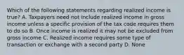 Which of the following statements regarding realized income is true? A. Taxpayers need not include realized income in gross income unless a specific provision of the tax code requires them to do so B. Once income is realized it may not be excluded from gross income C. Realized income requires some type of transaction or exchange with a second party D. None