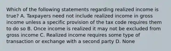 Which of the following statements regarding realized income is true? A. Taxpayers need not include realized income in gross income unless a specific provision of the tax code requires them to do so B. Once income is realized it may not be excluded from gross income C. Realized income requires some type of transaction or exchange with a second party D. None