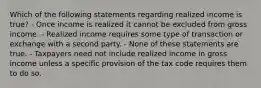 Which of the following statements regarding realized income is true? - Once income is realized it cannot be excluded from gross income. - Realized income requires some type of transaction or exchange with a second party. - None of these statements are true. - Taxpayers need not include realized income in gross income unless a specific provision of the tax code requires them to do so.