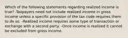 Which of the following statements regarding realized income is true? -Taxpayers need not include realized income in gross income unless a specific provision of the tax code requires them to do so. -Realized income requires some type of transaction or exchange with a second party. -Once income is realized it cannot be excluded from gross income.