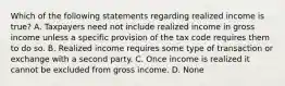 Which of the following statements regarding realized income is true? A. Taxpayers need not include realized income in gross income unless a specific provision of the tax code requires them to do so. B. Realized income requires some type of transaction or exchange with a second party. C. Once income is realized it cannot be excluded from gross income. D. None