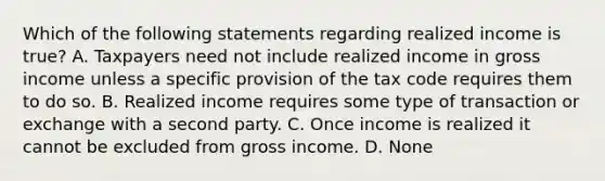 Which of the following statements regarding realized income is true? A. Taxpayers need not include realized income in gross income unless a specific provision of the tax code requires them to do so. B. Realized income requires some type of transaction or exchange with a second party. C. Once income is realized it cannot be excluded from gross income. D. None