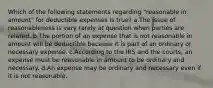 Which of the following statements regarding "reasonable in amount" for deductible expenses is true? a.The issue of reasonableness is very rarely at question when parties are related. b.The portion of an expense that is not reasonable in amount will be deductible because it is part of an ordinary or necessary expense. c.According to the IRS and the courts, an expense must be reasonable in amount to be ordinary and necessary. d.An expense may be ordinary and necessary even if it is not reasonable.