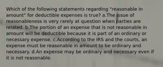 Which of the following statements regarding "reasonable in amount" for deductible expenses is true? a.The issue of reasonableness is very rarely at question when parties are related. b.The portion of an expense that is not reasonable in amount will be deductible because it is part of an ordinary or necessary expense. c.According to the IRS and the courts, an expense must be reasonable in amount to be ordinary and necessary. d.An expense may be ordinary and necessary even if it is not reasonable.