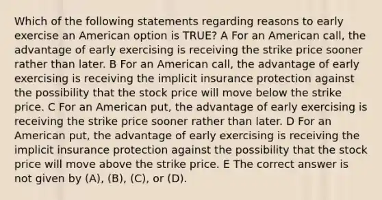 Which of the following statements regarding reasons to early exercise an American option is TRUE? A For an American call, the advantage of early exercising is receiving the strike price sooner rather than later. B For an American call, the advantage of early exercising is receiving the implicit insurance protection against the possibility that the stock price will move below the strike price. C For an American put, the advantage of early exercising is receiving the strike price sooner rather than later. D For an American put, the advantage of early exercising is receiving the implicit insurance protection against the possibility that the stock price will move above the strike price. E The correct answer is not given by (A), (B), (C), or (D).