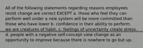 All of the following statements regarding reasons employees resist change are correct EXCEPT a. those who feel they can perform well under a new system will be more committed than those who have lower b. confidence in their ability to perform. we are creatures of habit. c. feelings of uncertainty create stress. d. people with a negative self-concept view change as an opportunity to improve because there is nowhere to go but up.