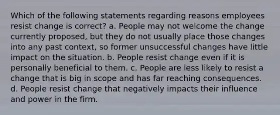 Which of the following statements regarding reasons employees resist change is correct? a. People may not welcome the change currently proposed, but they do not usually place those changes into any past context, so former unsuccessful changes have little impact on the situation. b. People resist change even if it is personally beneficial to them. c. People are less likely to resist a change that is big in scope and has far reaching consequences. d. People resist change that negatively impacts their influence and power in the firm.