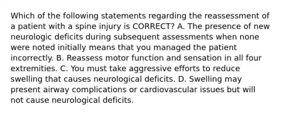 Which of the following statements regarding the reassessment of a patient with a spine injury is​ CORRECT? A. The presence of new neurologic deficits during subsequent assessments when none were noted initially means that you managed the patient incorrectly. B. Reassess motor function and sensation in all four extremities. C. You must take aggressive efforts to reduce swelling that causes neurological deficits. D. Swelling may present airway complications or cardiovascular issues but will not cause neurological deficits.