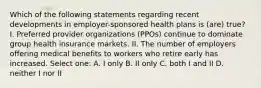 Which of the following statements regarding recent developments in employer-sponsored health plans is (are) true? I. Preferred provider organizations (PPOs) continue to dominate group health insurance markets. II. The number of employers offering medical benefits to workers who retire early has increased. Select one: A. I only B. II only C. both I and II D. neither I nor II