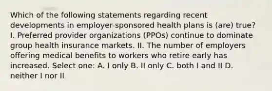 Which of the following statements regarding recent developments in employer-sponsored health plans is (are) true? I. Preferred provider organizations (PPOs) continue to dominate group health insurance markets. II. The number of employers offering medical benefits to workers who retire early has increased. Select one: A. I only B. II only C. both I and II D. neither I nor II