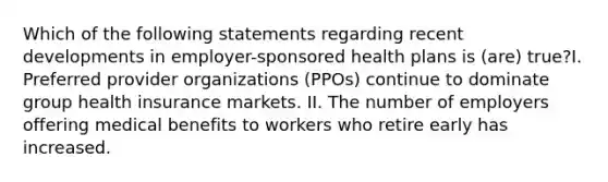 Which of the following statements regarding recent developments in employer-sponsored health plans is (are) true?I. Preferred provider organizations (PPOs) continue to dominate group health insurance markets. II. The number of employers offering medical benefits to workers who retire early has increased.