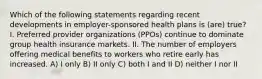 Which of the following statements regarding recent developments in employer-sponsored health plans is (are) true? I. Preferred provider organizations (PPOs) continue to dominate group health insurance markets. II. The number of employers offering medical benefits to workers who retire early has increased. A) I only B) II only C) both I and II D) neither I nor II