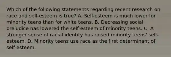 Which of the following statements regarding recent research on race and self-esteem is true? A. Self-esteem is much lower for minority teens than for white teens. B. Decreasing social prejudice has lowered the self-esteem of minority teens. C. A stronger sense of racial identity has raised minority teens' self-esteem. D. Minority teens use race as the first determinant of self-esteem.