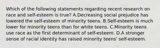 Which of the following statements regarding recent research on race and self-esteem is true? A.Decreasing social prejudice has lowered the self-esteem of minority teens. B.Self-esteem is much lower for minority teens than for white teens. C.Minority teens use race as the first determinant of self-esteem. D.A stronger sense of racial identity has raised minority teens' self-esteem.