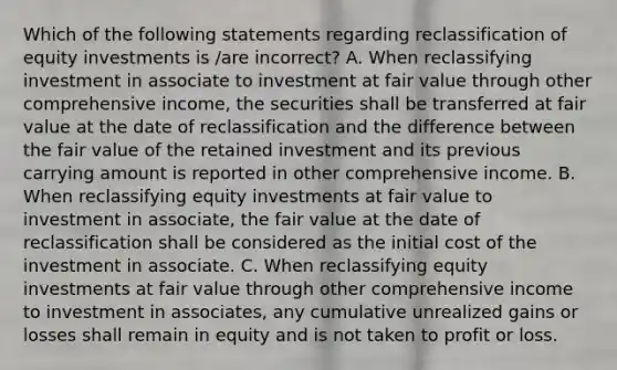 Which of the following statements regarding reclassification of equity investments is /are incorrect? A. When reclassifying investment in associate to investment at fair value through other comprehensive income, the securities shall be transferred at fair value at the date of reclassification and the difference between the fair value of the retained investment and its previous carrying amount is reported in other comprehensive income. B. When reclassifying equity investments at fair value to investment in associate, the fair value at the date of reclassification shall be considered as the initial cost of the investment in associate. C. When reclassifying equity investments at fair value through other comprehensive income to investment in associates, any cumulative unrealized gains or losses shall remain in equity and is not taken to profit or loss.