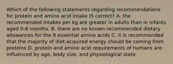 Which of the following statements regarding recommendations for protein and amino acid intake IS correct? A. the recommended intakes per kg are greater in adults than in infants aged 0-6 months. B. there are no known recommended dietary allowances for the 9 essential amino acids C. it is recommended that the majority of diet-acquired energy should be coming from proteins D. protein and amino acid requirements of humans are influenced by age, body size, and physiological state