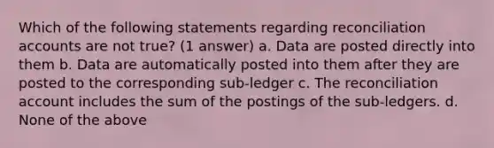 Which of the following statements regarding reconciliation accounts are not true? (1 answer) a. Data are posted directly into them b. Data are automatically posted into them after they are posted to the corresponding sub-ledger c. The reconciliation account includes the sum of the postings of the sub-ledgers. d. None of the above