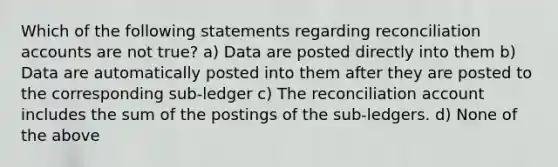 Which of the following statements regarding reconciliation accounts are not true? a) Data are posted directly into them b) Data are automatically posted into them after they are posted to the corresponding sub-ledger c) The reconciliation account includes the sum of the postings of the sub-ledgers. d) None of the above