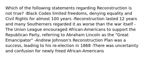 Which of the following statements regarding Reconstruction is not true? -Black Codes limited freedoms, denying equality and Civil Rights for almost 100 years -Reconstruction lasted 12 years and many Southerners regarded it as worse than the war itself -The Union League encouraged African-Americans to support the Republican Party, referring to Abraham Lincoln as the "Great Emancipator" -Andrew Johnson's Reconstruction Plan was a success, leading to his re-election in 1868 -There was uncertainty and confusion for newly freed African-Americans