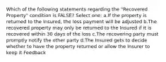 Which of the following statements regarding the "Recovered Property" condition is FALSE? Select one: a.If the property is returned to the Insured, the loss payment will be adjusted b.The recovered property may only be returned to the Insured if it is recovered within 30 days of the loss c.The recovering party must promptly notify the other party d.The Insured gets to decide whether to have the property returned or allow the Insurer to keep it Feedback