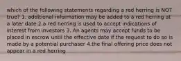 which of the following statements regarding a red herring is NOT true? 1. additional information may be added to a red herring at a later date 2.a red herring is used to accept indications of interest from investors 3. An agents may accept funds to be placed in escrow until the effective date if the request to do so is made by a potential purchaser 4.the final offering price does not appear in a red herring