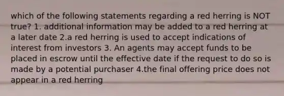 which of the following statements regarding a red herring is NOT true? 1. additional information may be added to a red herring at a later date 2.a red herring is used to accept indications of interest from investors 3. An agents may accept funds to be placed in escrow until the effective date if the request to do so is made by a potential purchaser 4.the final offering price does not appear in a red herring