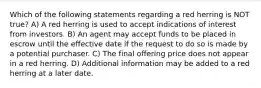 Which of the following statements regarding a red herring is NOT true? A) A red herring is used to accept indications of interest from investors. B) An agent may accept funds to be placed in escrow until the effective date if the request to do so is made by a potential purchaser. C) The final offering price does not appear in a red herring. D) Additional information may be added to a red herring at a later date.