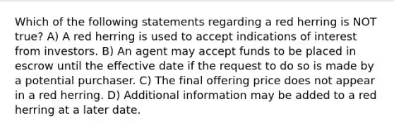 Which of the following statements regarding a red herring is NOT true? A) A red herring is used to accept indications of interest from investors. B) An agent may accept funds to be placed in escrow until the effective date if the request to do so is made by a potential purchaser. C) The final offering price does not appear in a red herring. D) Additional information may be added to a red herring at a later date.