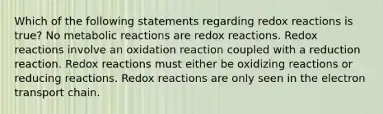 Which of the following statements regarding redox reactions is true? No metabolic reactions are redox reactions. Redox reactions involve an oxidation reaction coupled with a reduction reaction. Redox reactions must either be oxidizing reactions or reducing reactions. Redox reactions are only seen in the electron transport chain.