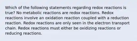 Which of the following statements regarding redox reactions is true? No metabolic reactions are redox reactions. Redox reactions involve an oxidation reaction coupled with a reduction reaction. Redox reactions are only seen in the electron transport chain. Redox reactions must either be oxidizing reactions or reducing reactions.