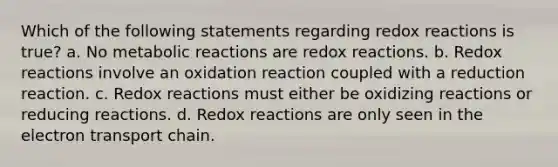 Which of the following statements regarding redox reactions is true? a. No metabolic reactions are redox reactions. b. Redox reactions involve an oxidation reaction coupled with a reduction reaction. c. Redox reactions must either be oxidizing reactions or reducing reactions. d. Redox reactions are only seen in the electron transport chain.