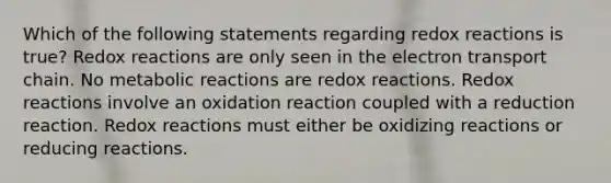 Which of the following statements regarding redox reactions is true? Redox reactions are only seen in the electron transport chain. No metabolic reactions are redox reactions. Redox reactions involve an oxidation reaction coupled with a reduction reaction. Redox reactions must either be oxidizing reactions or reducing reactions.