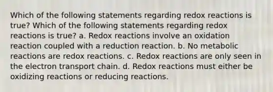 Which of the following statements regarding redox reactions is true? Which of the following statements regarding redox reactions is true? a. Redox reactions involve an oxidation reaction coupled with a reduction reaction. b. No metabolic reactions are redox reactions. c. Redox reactions are only seen in the electron transport chain. d. Redox reactions must either be oxidizing reactions or reducing reactions.