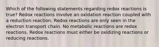 Which of the following statements regarding redox reactions is true? Redox reactions involve an oxidation reaction coupled with a reduction reaction. Redox reactions are only seen in the electron transport chain. No metabolic reactions are redox reactions. Redox reactions must either be oxidizing reactions or reducing reactions.