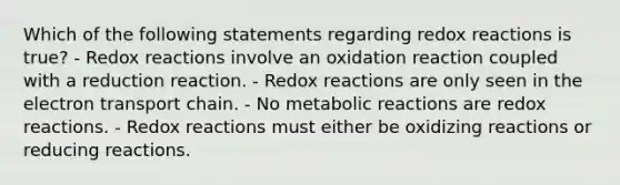 Which of the following statements regarding redox reactions is true? - Redox reactions involve an oxidation reaction coupled with a reduction reaction. - Redox reactions are only seen in the electron transport chain. - No metabolic reactions are redox reactions. - Redox reactions must either be oxidizing reactions or reducing reactions.