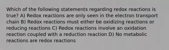 Which of the following statements regarding redox reactions is true? A) Redox reactions are only seen in the electron transport chain B) Redox reactions must either be oxidizing reactions or reducing reactions C) Redox reactions involve an oxidation reaction coupled with a reduction reaction D) No metabolic reactions are redox reactions