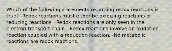 Which of the following statements regarding redox reactions is true? -Redox reactions must either be oxidizing reactions or reducing reactions. -Redox reactions are only seen in the electron transport chain. -Redox reactions involve an oxidation reaction coupled with a reduction reaction. -No metabolic reactions are redox reactions.