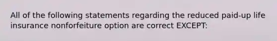 All of the following statements regarding the reduced paid-up life insurance nonforfeiture option are correct EXCEPT: