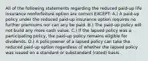 All of the following statements regarding the reduced paid-up life insurance nonforfeiture option are correct EXCEPT: A.) A paid-up policy under the reduced paid-up insurance option requires no further premiums nor can any be paid. B.) The paid-up policy will not build any more cash value. C.) If the lapsed policy was a participating policy, the paid-up policy remains eligible for dividends. D.) A policyowner of a lapsed policy can take the reduced paid-up option regardless of whether the lapsed policy was issued on a standard or substandard (rated) basis.