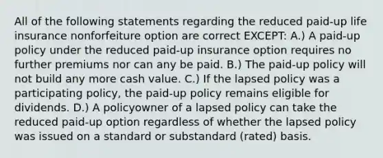 All of the following statements regarding the reduced paid-up life insurance nonforfeiture option are correct EXCEPT: A.) A paid-up policy under the reduced paid-up insurance option requires no further premiums nor can any be paid. B.) The paid-up policy will not build any more cash value. C.) If the lapsed policy was a participating policy, the paid-up policy remains eligible for dividends. D.) A policyowner of a lapsed policy can take the reduced paid-up option regardless of whether the lapsed policy was issued on a standard or substandard (rated) basis.