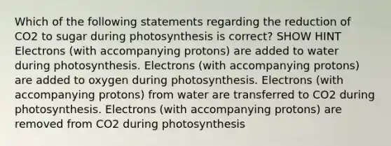 Which of the following statements regarding the reduction of CO2 to sugar during photosynthesis is correct? SHOW HINT Electrons (with accompanying protons) are added to water during photosynthesis. Electrons (with accompanying protons) are added to oxygen during photosynthesis. Electrons (with accompanying protons) from water are transferred to CO2 during photosynthesis. Electrons (with accompanying protons) are removed from CO2 during photosynthesis